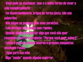 · Você pode se machucar, mas é a única forma de viver a vida completamente. · Em desentendimento, brigue de forma justa, não use palavrões. · Não julgue as pessoas pelo seus parentes. · Fale devagar mas pense com rapidez. · Quando alguém perguntar algo que você não quer responder, sorria e pergunte: "Porque você quer saber?". · Lembre-se que grandes amores e grandes conquistas envolvem riscos. · Ligue para sua mãe. · Diga "saúde" quando alguém espirrar. 