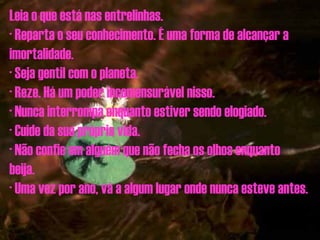 Leia o que está nas entrelinhas. · Reparta o seu conhecimento. É uma forma de alcançar a imortalidade. · Seja gentil com o planeta. · Reze. Há um poder incomensurável nisso. · Nunca interrompa enquanto estiver sendo elogiado. · Cuide da sua própria vida. · Não confie em alguém que não fecha os olhos enquanto beija. · Uma vez por ano, vá a algum lugar onde nunca esteve antes. 