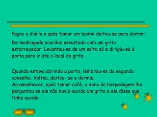 Pagou a diária e após tomar um banho deitou-se para dormir.  De madrugada acordou assustado com um grito estarrecedor. Levantou-se de um salto só e dirigiu-se à porta para ir até o local do grito. Quando estava abrindo a porta, lembrou-se do segundo conselho. Voltou, deitou- se e dormiu. Ao amanhecer, após tomar café, o dono da hospedagem lhe perguntou se ele não havia ouvido um grito e ele disse que tinha ouvido. 
