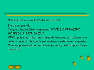 O hospedeiro: e você não ficou curioso?  Ele disse que não. No que o hospedeiro respondeu: VOCÊ É O PRIMEIRO HÓSPEDE A SAIR DAQUI VIVO, pois meu filho tem crises de loucura, grita durante a noite e quando o hóspede sai, mata-o e enterra-o no quintal. O rapaz prosseguiu na sua longa jornada, ansioso por chegar a sua casa. 