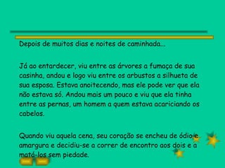 Depois de muitos dias e noites de caminhada... Já ao entardecer, viu entre as árvores a fumaça de sua casinha, andou e logo viu entre os arbustos a silhueta de sua esposa. Estava anoitecendo, mas ele pode ver que ela não estava só. Andou mais um pouco e viu que ela tinha entre as pernas, um homem a quem estava acariciando os cabelos. Quando viu aquela cena, seu coração se encheu de ódio e amargura e decidiu-se a correr de encontro aos dois e a matá-los sem piedade. 