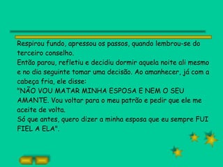 Respirou fundo, apressou os passos, quando lembrou-se do terceiro conselho. Então parou, refletiu e decidiu dormir aquela noite ali mesmo e no dia seguinte tomar uma decisão. Ao amanhecer, já com a cabeça fria, ele disse: "NÃO VOU MATAR MINHA ESPOSA E NEM O SEU AMANTE. Vou voltar para o meu patrão e pedir que ele me aceite de volta. Só que antes, quero dizer a minha esposa que eu sempre FUI FIEL A ELA". 