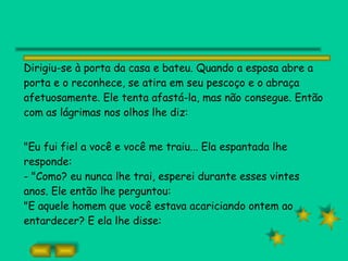 Dirigiu-se à porta da casa e bateu. Quando a esposa abre a porta e o reconhece, se atira em seu pescoço e o abraça afetuosamente. Ele tenta afastá-la, mas não consegue. Então com as lágrimas nos olhos lhe diz: "Eu fui fiel a você e você me traiu... Ela espantada lhe responde: - "Como? eu nunca lhe trai, esperei durante esses vintes anos. Ele então lhe perguntou: "E aquele homem que você estava acariciando ontem ao entardecer? E ela lhe disse: 