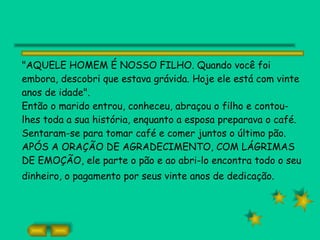 "AQUELE HOMEM É NOSSO FILHO. Quando você foi embora, descobri que estava grávida. Hoje ele está com vinte anos de idade". Então o marido entrou, conheceu, abraçou o filho e contou-lhes toda a sua história, enquanto a esposa preparava o café. Sentaram-se para tomar café e comer juntos o último pão. APÓS A ORAÇÃO DE AGRADECIMENTO, COM LÁGRIMAS DE EMOÇÃO, ele parte o pão e ao abri-lo encontra todo o seu dinheiro, o pagamento por seus vinte anos de dedicação.   