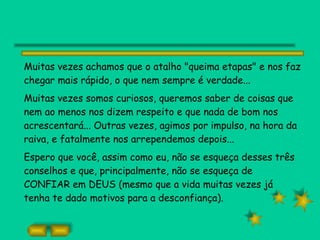 Muitas vezes achamos que o atalho "queima etapas" e nos faz chegar mais rápido, o que nem sempre é verdade... Muitas vezes somos curiosos, queremos saber de coisas que nem ao menos nos dizem respeito e que nada de bom nos acrescentará... Outras vezes, agimos por impulso, na hora da raiva, e fatalmente nos arrependemos depois... Espero que você, assim como eu, não se esqueça desses três conselhos e que, principalmente, não se esqueça de CONFIAR em DEUS (mesmo que a vida muitas vezes já tenha te dado motivos para a desconfiança).   