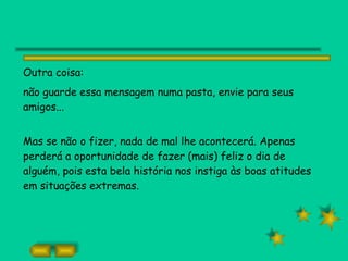 Outra coisa:  não guarde essa mensagem numa pasta, envie para seus amigos... Mas se não o fizer, nada de mal lhe acontecerá. Apenas perderá a oportunidade de fazer (mais) feliz o dia de alguém, pois esta bela história nos instiga às boas atitudes em situações extremas. 
