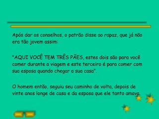 Após dar os conselhos, o patrão disse ao rapaz, que já não era tão jovem assim: "AQUI VOCÊ TEM TRÊS PÃES, estes dois são para você comer durante a viagem e este terceiro é para comer com sua esposa quando chegar a sua casa". O homem então, seguiu seu caminho de volta, depois de vinte anos longe de casa e da esposa que ele tanto amava. 