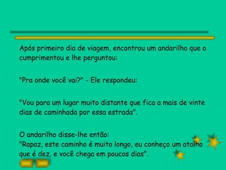 Após primeiro dia de viagem, encontrou um andarilho que o cumprimentou e lhe perguntou: "Pra onde você vai?" - Ele respondeu: "Vou para um lugar muito distante que fica a mais de vinte dias de caminhada por essa estrada". O andarilho disse-lhe então: "Rapaz, este caminho é muito longo, eu conheço um atalho que é dez, e você chega em poucos dias". 
