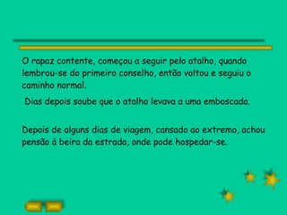 O rapaz contente, começou a seguir pelo atalho, quando lembrou-se do primeiro conselho, então voltou e seguiu o caminho normal. Dias depois soube que o atalho levava a uma emboscada. Depois de alguns dias de viagem, cansado ao extremo, achou pensão à beira da estrada, onde pode hospedar-se. 