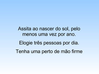 Assita ao nascer do sol, pelo menos uma vez por ano. Elogie três pessoas por dia. Tenha uma perto de mão firme 