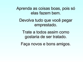 Aprenda as coisas boas, pois só elas fazem bem. Devolva tudo que você pegar emprestado. Trate a todos assim como gostaria de ser tratado. Faça novos e bons amigos. 