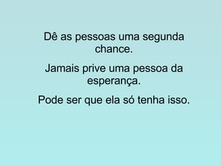 Dê as pessoas uma segunda chance. Jamais prive uma pessoa da esperança. Pode ser que ela só tenha isso. 