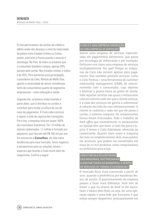 Conselhos 25 junho / julho 201410
A Cielo é uma empresa financeira
ou uma empresa de serviços?
Somos uma empresa de serviços especiali-
zada em pagamentos eletrônicos, que passa
por tecnologia de informação e por inovação.
Definimo-nos como uma empresa de serviços
multiplataforma. Por quê? Porque as máqui-
nas da Cielo não servem apenas para paga-
mento. Elas também prestam serviços, como
o Cielo Premia – uma ferramenta de customer
relationship management (CRM), de relacio-
namento com o consumidor, cujo objetivo
é fidelizar a pessoa física ao ponto de venda.
Sabe aquelas cartelas nas quais o restaurante
cola um selinho cada vez que o cliente almoça,
e a cada dez almoços ele ganha a sobremesa?
A solução da Cielo faz isso eletronicamente. O
cliente se cadastra e cada vez que ele passa o
cartão, o sistema computa. Os comprovantes
físicos foram eliminados. Todo o trabalho de
back office que normalmente os restaurantes
ou lojistas têm que fazer, a Cielo faz para o lo-
jista. E temos o Cielo Fidelidade, oferecido ao
comerciante. Quanto mais usam a máquina
da Cielo no estabelecimento dele, mais pontos
ele acumula, que podem ser convertidos em
mais de 20 mil produtos, como computadores
ou mobiliário para a loja.
Com o fim da exclusividade
das máquinas, que passaram
a aceitar todas as bandeiras, a oferta
de serviços se tornou o diferencial?
O mercado ficou mais concorrido a partir de
2010, quando a preferência por bandeiras dei-
xou de existir. O posicionamento da empresa
passou a fazer mais diferença. Você tem de
trazer o que eu chamo de back to the basics:
fazer o básico bem feito, ou seja, ter uma ope-
ração rápida e uma rede que funcione, e que
esteja sempre disponível, principalmente em
O mercado brasileiro de cartões de crédito e
débito ainda não alcançou o nível de maturidade
de países como Estados Unidos ou Coreia,
porém, está anos à frente quando o assunto é
tecnologia. No País, de todos os produtos que
o consumidor brasileiro compra, apenas 28%
passam pelo cartão. Nos Estados Unidos, o índice
é de 45%. Para aumentar essa participação,
o presidente da Cielo, Rômulo de Mello Dias,
aponta a necessidade de vencer resistências,
tanto de consumidores quanto de segmentos
empresariais – como educação e saúde.
Segundo ele, os bancos estão fazendo a
parte deles, que é distribuir os cartões e
contribuir para mudar a cultura de uso do
meio de pagamento. À Cielo cabe construir
e operar a rede de captura das transações.
Para isso, a empresa está em quase 100%
dos municípios brasileiros. De 1,4 milhão de
lojistas cadastrados, 1,1 milhão é formado por
pequenos, que faturam até R$ 100 mil por ano.
Em entrevista à Conselhos, ele fala sobre
tendências para esse mercado, novos negócios
e perspectivas para as soluções móveis –
aspectos que levarão a Cielo muito além da
maquininha. Confira a seguir:
Entrevista
Rômulo de Mello Dias – Cielo
 