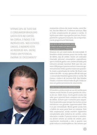 11
momentos críticos de maior venda, como Na-
tal, Dia das Mães etc. E oferecer serviços. Não
se trata simplesmente de passar o cartão. O
lojista quer saber o que ganha com isso. Princi-
palmente o pequeno varejista, daí a importân-
cia do programa de fidelidade.
Que nível de maturidade você
atribui ao mercado brasileiro
de pagamento eletrônico?
Estamos em um nível médio de maturidade. O
brasileiro ainda consome pouco via cartão, seja
de débito, seja de crédito. Existe um indicador
chamado personal consumption expenditures,
que é o total de gastos com cartões dividido pelo
consumo privado nacional. Note que não usa-
mosoPIBporqueéprecisoexcluiroconsumogo-
vernamental.Então,quantomaioressequocien-
te, maior a penetração do cartão. No Brasil, esse
índiceéde28%–ouseja,apenas28%detudoque
o consumidor brasileiro gasta está no cartão. Na
Coreia, o índice é de incríveis 83%. Nos Estados
Unidos, o número está ao redor de 45%. Então, te-
mos um potencial enorme de crescimento.
Como estimular esse crescimento?
O brasileiro ainda resiste ao uso do cartão para
valores muito baixos. É uma questão de cultu-
ra de uso. Além disso, muita gente ainda não
sabe que é possível fazer compras com cartão
de débito. Acham que é somente para saques.
Você já percebeu que sempre há muitos caixas
eletrônicos nos grandes supermercados? Não
é só por comodidade. Muita gente ainda tem
o hábito de sacar para fazer as compras. Pelo
lado empresarial, ainda existem segmentos
inexplorados pela indústria de cartões, como
educação e saúde. É preciso vencer a resistên-
cia desses setores ao cartão de crédito, prin-
cipalmente mostrando a eles o quanto isso
pode reduzir a inadimplência. São setores que
“Apenas 28% De tudo que
o consumidor brasileiro
gasta está no cartão.
Na Coreia, o índice é de
incríveis 83%. Nos Estados
Unidos, O número está
ao redor de 45%. Então,
temos um potencial
enorme de crescimento”
 