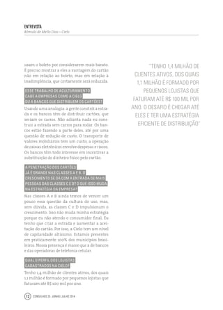 Conselhos 25 junho / julho 201412
usam o boleto por considerarem mais barato.
É preciso mostrar a eles a vantagem do cartão
não em relação ao boleto, mas em relação à
inadimplência, que certamente será reduzida.
Esse trabalho de aculturamento
cabe a empresas como a Cielo
ou a bancos que distribuem os cartões?
Usando uma analogia: a gente constrói a estra-
da e os bancos têm de distribuir cartões, que
seriam os carros. Não adianta nada eu cons-
truir a estrada sem carros para rodar. Os ban-
cos estão fazendo a parte deles, até por uma
questão de redução de custo. O transporte de
valores mobiliários tem um custo; a operação
de caixas eletrônicos envolve despesas e riscos.
Os bancos têm todo interesse em incentivar a
substituição do dinheiro físico pelo cartão.
A penetração dos cartões
já é grande nas classes A e B. O
crescimento se dá com a entrada de mais
pessoas das classes C e D? O que isso muda
na estratégia da empresa?
Nas classes A e B ainda temos de vencer um
pouco essa questão da cultura do uso, mas,
sem dúvida, as classes C e D impulsionam o
crescimento. Isso não muda minha estratégia
porque eu não atendo o consumidor final. Eu
tenho que criar a estrada e aumentar a acei-
tação do cartão. Por isso, a Cielo tem um nível
de capilaridade altíssimo. Estamos presentes
em praticamente 100% dos municípios brasi-
leiros. Nossa presença é maior que a de bancos
e das operadoras de telefonia celular.
Qual o perfil dos lojistas
cadastrados na Cielo?
Tenho 1,4 milhão de clientes ativos, dos quais
1,1 milhão é formado por pequenos lojistas que
faturam até R$ 100 mil por ano.
“Tenho 1,4 milhão de
clientes ativos, dos quais
1,1 milhão é formado por
pequenos lojistas que
faturam até R$ 100 mil por
ano. O desafio é chegar até
eles e ter uma estratégia
eficiente de distribuição”
Entrevista
Rômulo de Mello Dias – Cielo
 