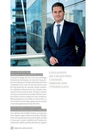 Conselhos 25 junho / julho 201414
Qual a estratégia Para
crescimento nesse universo de lojas?
O desafio é chegar até eles e ter uma estratégia
eficiente de distribuição. A Cielo tem força pró-
priadevendasparaatenderesselojistadeforma
compatível com o que ele traz de volume, para
ele não deixar de ser assistido. Nossa missão é
ser referência internacional em soluções tran-
sacionais de serviços de rede. Já temos o melhor
serviço,masqueremosseraindamelhores,aten-
der melhor, possuir máquinas mais modernas.
Nosso parque tem, em média, um ano e meio – o
maismodernodomundo,porquesomosomaior
comprador global de point of sale (POS).
Tecnologicamente, estamos muito à
frente dos mercados europeu e americano?
Sem dúvida. Nos Estados Unidos, as máquinas
nemsequerexigemsenhaeoscartõesnãotêm
chip.Valeaquelaassinaturaparainglêsver.Não
é à toa que a maior incidência de fraudes em
cartões de crédito acontece durante as viagens
“A Cielo acredita
que a solução móvel
é adequada,
sobretudo, para
o pequeno lojista”
Entrevista
Rômulo de Mello Dias - Cielo
 