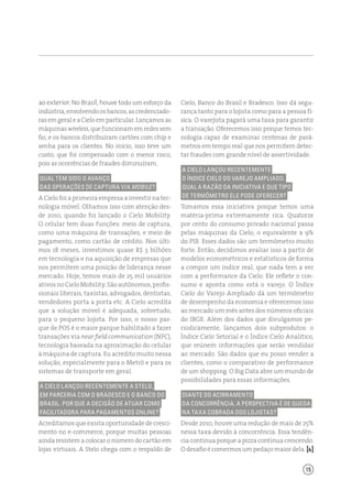 15
Cielo, Banco do Brasil e Bradesco. Isso dá segu-
rança tanto para o lojista como para a pessoa fí-
sica. O varejista pagará uma taxa para garantir
a transação. Oferecemos isso porque temos tec-
nologia capaz de examinar centenas de parâ-
metros em tempo real que nos permitem detec-
tar fraudes com grande nível de assertividade.
A Cielo lançou recentemente
o Índice Cielo do Varejo Ampliado.
Qual a razão da iniciativa e que tipo
de termômetro ele pode oferecer?
Tomamos essa iniciativa porque temos uma
matéria-prima extremamente rica. Quatorze
por cento do consumo privado nacional passa
pelas máquinas da Cielo, o equivalente a 9%
do PIB. Esses dados são um termômetro muito
forte. Então, decidimos avaliar isso a partir de
modelos econométricos e estatísticos de forma
a compor um índice real, que nada tem a ver
com a performance da Cielo. Ele reflete o con-
sumo e aponta como está o varejo. O Índice
Cielo do Varejo Ampliado dá um termômetro
de desempenho da economia e oferecemos isso
ao mercado um mês antes dos números oficiais
do IBGE. Além dos dados que divulgamos pe-
riodicamente, lançamos dois subprodutos: o
Índice Cielo Setorial e o Índice Cielo Analítico,
que reúnem informações que serão vendidas
ao mercado. São dados que eu posso vender a
clientes, como o comparativo de performance
de um shopping. O Big Data abre um mundo de
possibilidades para essas informações.
Diante do acirramento
da concorrência, a perspectiva é de queda
na taxa cobrada dos lojistas?
Desde 2010, houve uma redução de mais de 25%
nessa taxa devido à concorrência. Essa tendên-
cia continua porque a pizza continua crescendo.
Odesafio écomermosum pedaço maior dela. [ ]
ao exterior. No Brasil, houve todo um esforço da
indústria,envolvendoosbancos,ascredenciado-
rasemgeraleaCieloemparticular.Lançamosas
máquinaswireless,quefuncionamemredessem
fio, e os bancos distribuíram cartões com chip e
senha para os clientes. No início, isso teve um
custo, que foi compensado com o menor risco,
pois as ocorrências de fraudes diminuíram.
Qual tem sido o avanço
das operações de captura via mobile?
A Cielo foi a primeira empresa a investir na tec-
nologia móvel. Olhamos isso com atenção des-
de 2010, quando foi lançado o Cielo Mobility.
O celular tem duas funções: meio de captura,
como uma máquina de transações, e meio de
pagamento, como cartão de crédito. Nos últi-
mos 18 meses, investimos quase R$ 3 bilhões
em tecnologia e na aquisição de empresas que
nos permitem uma posição de liderança nesse
mercado. Hoje, temos mais de 25 mil usuários
ativosnoCieloMobility.Sãoautônomos,profis-
sionais liberais, taxistas, advogados, dentistas,
vendedores porta a porta etc. A Cielo acredita
que a solução móvel é adequada, sobretudo,
para o pequeno lojista. Por isso, o nosso par-
que de POS é o maior parque habilitado a fazer
transações via near field communication (NFC),
tecnologia baseada na aproximação do celular
à máquina de captura. Eu acredito muito nessa
solução, especialmente para o Metrô e para os
sistemas de transporte em geral.
A Cielo lançou recentemente a Stelo,
em parceria com o Bradesco e o Banco do
Brasil. Por que a decisão de atuar como
facilitadora para pagamentos online?
Acreditamos que exista oportunidade de cresci-
mento no e-commerce, porque muitas pessoas
ainda resistem a colocar o número do cartão em
lojas virtuais. A Stelo chega com o respaldo de
 