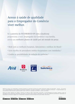 A
Só a parceria da FECOMERCIO-SP com a Qualicorp
proporciona a você, Empregador do Comércio e sua família,
acesso aos melhores planos de saúde por até metade do preço.
• Rede com os melhores hospitais, laboratórios e médicos do Brasil.1
• Livre escolha de prestadores médico-hospitalares com reembolso.2
• Confira as possibilidades de redução de carências.3
Metade do preço: em comparação a produtos similares no mercado de planos de saúde individuais (tabela de abril/2014 – Omint). ¹ De acordo
com a disponibilidade da rede médica da operadora escolhida e do plano contratado. ² Conforme condições contratuais. 3
A disponibilidade e as
características desse benefício especial podem variar conforme a operadora escolhida e o plano contratado.
Planos de saúde coletivos por adesão, conforme as regras da ANS. Informações resumidas. A comercialização dos planos respeita a área de
abrangência das respectivas operadoras. Os preços e as redes estão sujeitos a alterações, por parte das respectivas operadoras, respeitadas as
disposições contratuais e legais (Lei no
9.656/98). Condições contratuais disponíveis para análise. Abril/2014.
Acesso à saúde de qualidade
para o Empregador do Comércio
viver melhor.
ANS nº 005711
Bradesco Saúde:
ANS nº 417173
Qualicorp
Adm. de :Benefícios
ANS nº 359661
Omint: SulAmérica:
ANS nº 326305
Amil:
 