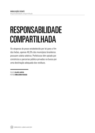 Conselhos 25 junho / julho 201418
Às vésperas do prazo estabelecido por lei para o fim
dos lixões, apenas 40,3% dos municípios brasileiros
possuem coleta seletiva. Prefeituras têm optado por
consórcios e parcerias público-privadas na busca por
uma destinação adequada dos resíduos.
Mobilização e Debate
Responsabilidade compartilhada
Responsabilidade
compartilhada
texto filipe lopes
fotos emiliano hagge
 