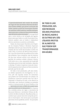 Conselhos 25 junho / julho 201420
A aproximadamente dois meses da entrada
em vigor do item da Política Nacional de Resí-
duos Sólidos (PNRS), que prevê a extinção dos
lixões, apenas 40,3% dos municípios brasilei-
ros realizam coleta seletiva, medida indispen-
sável para que o material deixe de ser descar-
tado de forma indiscriminada. É inimaginável
que a meta venha a ser atingida até agosto,
prazo para que todos os 5.065 municípios bra-
sileiros acabem com os lixões e implantem
aterros sanitários ou aterros controlados.
Dados da Associação Brasileira de Empre-
sas de Limpeza Pública e Resíduos Especiais
(Abrelpe) indicam que, diariamente, 32.296 to-
neladas de lixo ainda são levadas a lixões em
todo o País, ou menos de 18% do total produzi-
do, o que dá a dimensão do problema nas mãos
dos prefeitos. Para complicar, não há indícios
de que esse volume venha a ser reduzido. A
geração de resíduos sólidos urbanos cresceu
1,3% entre 2011 e 2012, passando de 61.936.368
toneladas para 62.730.096 toneladas, segundo
a Abrelpe. O índice é superior à taxa de cresci-
mento populacional urbano no País no mesmo
período, que foi de 0,9%.
De todo o lixo produzido, 50% são resídu-
os sólidos (passíveis de reciclagem) e os ou-
tros 50% são líquidos (restos de alimentos
que podem ser transformados em adubo). Os
problemas começam quando esse lixo não é
separado e é disperso no solo, a céu aberto ou
enterrado, sem nenhum cuidado ou proteção
contra a contaminação do lençol freático e do
ar. Aprovada em 2010, a PNRS deu quatro anos
para as prefeituras se adequarem. Às vésperas
de a medida entrar em vigor, o secretário de
Recursos Hídricos e Ambiente Urbano do Mi-
nistério do Meio Ambiente, Ney Maranhão, re-
conhece que o prazo não será cumprido por to-
dos os municípios, mas avisa que as punições
previstas em lei poderão ocorrer. “As punições
De todo o lixo
produzido, 50%
são resíduos
sólidos (passíveis
de reciclagem) e
os outros 50% são
líquidos (restos
de alimentos
que podem ser
transformados
em adubo)
Mobilização e Debate
Responsabilidade compartilhada
 