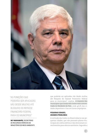 21
“As punições que
poderão ser aplicadas
vão desde multas até
bloqueio do repasse
financeiro federal
para os municípios”
que poderão ser aplicadas vão desde multas
até bloqueio do repasse financeiro federal
para os municípios”, explica. A maioria dos
municípios que ainda têm lixões está concen-
trada no Nordeste do País, onde 46,7% das ci-
dades depositam o lixo em locais impróprios.
Pequenas cidades,
grandes problemas
A extinção dos lixões no Brasil esbarra nas pe-
quenas cidades, que não possuem planos mu-
nicipais de coleta seletiva e não direcionam in-
vestimentos para aterros sanitários. Segundo a
Ney Maranhão, SECRETÁRIO
DE RECURSOS HÍDRICOS do
Ministério do Meio Ambiente
 