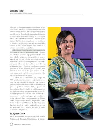 Conselhos 25 junho / julho 201422
Abrelpe, 42% das cidades com menos de 50 mil
habitantes não contam com nenhuma inicia-
tiva de coleta seletiva. Para essas localidades, o
presidente do Conselho de Sustentabilidade da
FecomercioSP, José Goldemberg, defende que a
saída é estabelecer consórcios. “Muitos muni-
cípios não têm lixo em volume que justifique
o alto investimento em aterro sanitário. Eles
devem se unir em consórcios para estabelecer
aterros compartilhados”, afirma.
O Estado do Rio de Janeiro é um exemplo de
organização para erradicar os lixões. O gover-
no estadual assumiu o papel de indutor para
que cidades pequenas compartilhem aterros
sanitários. Em 2007, 82,6% dos municípios flu-
minenses – 76 cidades das 92 totais – descarta-
vam os resíduos em lixões. Cinco anos depois,
a taxa caiu para 37%, ou 34 municípios. No ano
passado, 90% dos resíduos produzidos no Esta-
do foram encaminhados para aterros sanitá-
rios, e a meta de 100% deve ser alcançada até a
data estabelecida pela PNRS.
A cidade de São Bernardo do Campo, no
ABC paulista, encontrou a solução para o seu
lixo na privatização da coleta e na constru-
ção de uma usina de incineração. Por meio de
parceria público-privada (PPP), a prefeitura
desembolsa, desde 2011, R$ 10 milhões por mês
para a iniciativa privada coletar, reciclar e dar
a destinação correta ao lixo, além de construir
uma usina de incineração para queima do ma-
terial não reciclável, que gera energia elétrica
como subproduto. Com isso, segundo o secre-
tário de Serviços Urbanos de São Bernardo,
Tarcísio Secoli, a cidade será autossuficiente
em energia a partir de 2016, quando as insta-
lações estarão prontas.
Solução em cadeia
Entre os conceitos introduzidos pela Política
Nacional de Resíduos Sólidos estão a respon-
Mobilização e Debate
Responsabilidade compartilhada
 