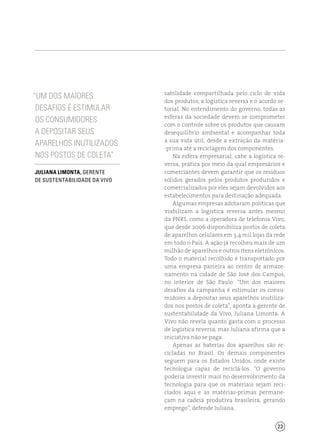 23
“Um dos maiores
desafios é estimular
os consumidores
a depositar seus
aparelhos inutilizados
nos postos de coleta”
Juliana Limonta, gerente
de sustentabilidade da Vivo
sabilidade compartilhada pelo ciclo de vida
dos produtos, a logística reversa e o acordo se-
torial. No entendimento do governo, todas as
esferas da sociedade devem se comprometer
com o controle sobre os produtos que causam
desequilíbrio ambiental e acompanhar toda
a sua vida útil, desde a extração da matéria-
-prima até a reciclagem dos componentes.
Na esfera empresarial, cabe a logística re-
versa, prática por meio da qual empresários e
comerciantes devem garantir que os resíduos
sólidos gerados pelos produtos produzidos e
comercializados por eles sejam devolvidos aos
estabelecimentos para destinação adequada.
Algumas empresas adotaram políticas que
viabilizam a logística reversa antes mesmo
da PNRS, como a operadora de telefonia Vivo,
que desde 2006 disponibiliza postos de coleta
de aparelhos celulares em 3,4 mil lojas da rede
em todo o País. A ação já recolheu mais de um
milhão de aparelhos e outros itens eletrônicos.
Todo o material recolhido é transportado por
uma empresa parceira ao centro de armaze-
namento na cidade de São José dos Campos,
no interior de São Paulo. “Um dos maiores
desafios da campanha é estimular os consu-
midores a depositar seus aparelhos inutiliza-
dos nos postos de coleta”, aponta a gerente de
sustentabilidade da Vivo, Juliana Limonta. A
Vivo não revela quanto gasta com o processo
de logística reversa, mas Juliana afirma que a
iniciativa não se paga.
Apenas as baterias dos aparelhos são re-
cicladas no Brasil. Os demais componentes
seguem para os Estados Unidos, onde existe
tecnologia capaz de reciclá-los. “O governo
poderia investir mais no desenvolvimento da
tecnologia para que os materiais sejam reci-
clados aqui e as matérias-primas permane-
çam na cadeia produtiva brasileira, gerando
emprego”, defende Juliana.
 