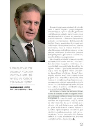 25
Enquanto os acordos setoriais federais não
saem, a Cetesb implanta programas-piloto
com setores que, segundo a estatal, produzem
e distribuem os produtos que merecem mais
atenção quanto à reciclagem. Até o momento,
a Cetesb conta com 14 termos de compromisso
assinados com fabricantes e distribuidores de
óleo lubrificante automotivo; óleo comestível;
filtro de óleo lubrificante automotivo; baterias
automotivas; pilhas e baterias; telefonia ce-
lular; lâmpadas contendo mercúrio; e pneus,
além de embalagens de alimentos; produtos
de higiene pessoal, perfumaria e cosméticos;
produtos de limpeza; e agrotóxicos.
Para Bugalho, ainda há baixa participação
do comércio nos acordos setoriais. “Falta deta-
lhar claramente o papel do comércio na res-
ponsabilidade compartilhada da política de
logística reversa. É preciso estabelecer quem
paga a conta da logística e fazer uma revi-
são das políticas tributárias e fiscais”, disse.
Bugalho apontou ainda que existem muitos
gargalos para a implantação do sistema, como
escassez de operadores de logística e reciclado-
res para muitos resíduos, ausência de estímulo
fiscal e falta de iniciativas de outros Estados
para a adoção de políticas semelhantes ao que
vem sendo feito por São Paulo.
No tocante à falta de estímulo fiscal,
chama a atenção o fato de alguns produ-
tos reciclados custarem mais caro do que
os originais. É o caso do papel, cujo produto
reciclado, em alguns casos, chega a custar
até três vezes mais do que o normal. A ex-
plicação está na tributação, que incide cada
vez que o material volta à cadeia produtiva.
O custo é repassado para o consumidor, que
não é incentivado a consumir o material rea-
proveitado. “Se isso não mudar, dificilmente
teremos a adoção do consumo de produtos
reciclados”, afirma Goldemberg. [ ]
“É preciso estabelecer
quem paga a conta da
logística e fazer uma
revisão das políticas
tributárias e fiscais”
Nelson Bugalho, Diretor
e Vice-presidente da Cetesb
 