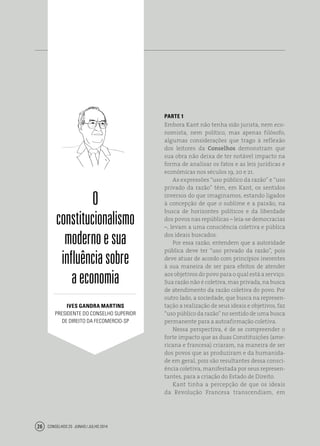 Conselhos 25 junho / julho 201426
PARTE 1
Embora Kant não tenha sido jurista, nem eco-
nomista, nem político, mas apenas filósofo,
algumas considerações que trago à reflexão
dos leitores da Conselhos demonstram que
sua obra não deixa de ter notável impacto na
forma de analisar os fatos e as leis jurídicas e
econômicas nos séculos 19, 20 e 21.
As expressões “uso público da razão” e “uso
privado da razão” têm, em Kant, os sentidos
inversos do que imaginamos, estando ligados
à concepção de que o sublime e a paixão, na
busca de horizontes políticos e da liberdade
dos povos nas repúblicas – leia-se democracias
–, levam a uma consciência coletiva e pública
dos ideais buscados.
Por essa razão, entendem que a autoridade
pública deve ter “uso privado da razão”, pois
deve atuar de acordo com princípios inerentes
à sua maneira de ser para efeitos de atender
aos objetivos do povo para o qual está a serviço.
Sua razão não é coletiva, mas privada, na busca
de atendimento da razão coletiva do povo. Por
outro lado, a sociedade, que busca na represen-
tação a realização de seus ideais e objetivos, faz
“uso público da razão” no sentido de uma busca
permanente para a autoafirmação coletiva.
Nessa perspectiva, é de se compreender o
forte impacto que as duas Constituições (ame-
ricana e francesa) criaram, na maneira de ser
dos povos que as produziram e da humanida-
de em geral, pois são resultantes dessa consci-
ência coletiva, manifestada por seus represen-
tantes, para a criação do Estado de Direito.
Kant tinha a percepção de que os ideais
da Revolução Francesa transcendiam, em
O
constitucionalismo
modernoesua
influênciasobre
aeconomia
ives gandra martins
presidente do Conselho Superior
de Direito da Fecomercio-SP
 