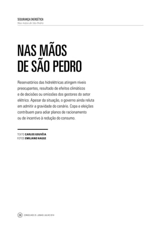 Conselhos 25 junho / julho 201428
Reservatórios das hidrelétricas atingem níveis
preocupantes, resultado de efeitos climáticos
e de decisões ou omissões dos gestores do setor
elétrico. Apesar da situação, o governo ainda reluta
em admitir a gravidade do cenário. Copa e eleições
contribuem para adiar planos de racionamento
ou de incentivo à redução do consumo.
Segurança Energética
Nas mãos de São Pedro
Nas mãos
de São Pedro
texto Carlos Gouvêia
fotos Emiliano hagge
 