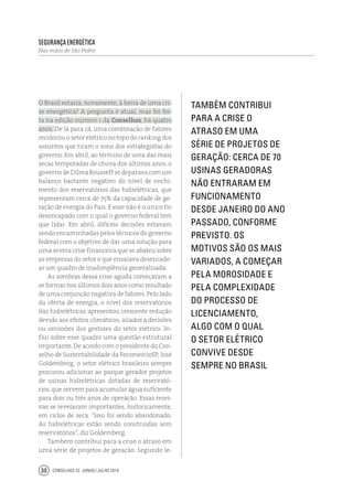 Conselhos 25 junho / julho 201430
O Brasil estaria, novamente, à beira de uma cri-
se energética? A pergunta é atual, mas foi fei-
ta na edição número 1 da Conselhos, há quatro
anos. De lá para cá, uma combinação de fatores
recolocou o setor elétrico no topo do ranking dos
assuntos que tiram o sono dos estrategistas do
governo. Em abril, ao término de uma das mais
secas temporadas de chuva dos últimos anos, o
governodeDilmaRousseffsedeparavacomum
balanço bastante negativo do nível de enchi-
mento dos reservatórios das hidrelétricas, que
representam cerca de 75% da capacidade de ge-
ração de energia do País. E esse não é o único fio
desencapado com o qual o governo federal tem
que lidar. Em abril, difíceis decisões estavam
sendo encaminhadas pelos técnicos do governo
federal com o objetivo de dar uma solução para
uma severa crise financeira que se abateu sobre
as empresas do setor e que ensaiava desencade-
ar um quadro de inadimplência generalizada.
As sombras dessa crise aguda começaram a
se formar nos últimos dois anos como resultado
de uma conjunção negativa de fatores. Pelo lado
da oferta de energia, o nível dos reservatórios
das hidrelétricas apresentou crescente redução
devido aos efeitos climáticos, aliados a decisões
ou omissões dos gestores do setor elétrico. In-
flui sobre esse quadro uma questão estrutural
importante. De acordo com o presidente do Con-
selho de Sustentabilidade da FecomercioSP, José
Goldemberg, o setor elétrico brasileiro sempre
procurou adicionar ao parque gerador projetos
de usinas hidrelétricas dotadas de reservató-
rios, que servem para acumular água suficiente
para dois ou três anos de operação. Essas reser-
vas se revelaram importantes, historicamente,
em ciclos de seca. “Isso foi sendo abandonado.
As hidrelétricas estão sendo construídas sem
reservatórios”, diz Goldemberg.
Também contribui para a crise o atraso em
uma série de projetos de geração. Segundo le-
Também contribui
para a crise o
atraso em uma
série de projetos de
geração: cerca de 70
usinas geradoras
não entraram em
funcionamento
desde janeiro do ano
passado, conforme
previsto. Os
motivos são os mais
variados, a começar
pela morosidade e
pela complexidade
do processo de
licenciamento,
algo com o qual
o setor elétrico
convive desde
sempre no Brasil
Segurança Energética
Nas mãos de São Pedro
 