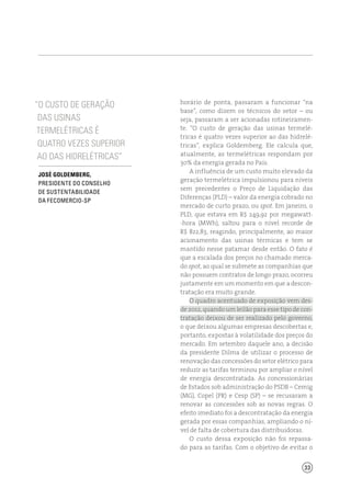 33
horário de ponta, passaram a funcionar “na
base”, como dizem os técnicos do setor – ou
seja, passaram a ser acionadas rotineiramen-
te. “O custo de geração das usinas termelé-
tricas é quatro vezes superior ao das hidrelé-
tricas”, explica Goldemberg. Ele calcula que,
atualmente, as termelétricas respondam por
30% da energia gerada no País.
A influência de um custo muito elevado da
geração termelétrica impulsionou para níveis
sem precedentes o Preço de Liquidação das
Diferenças (PLD) – valor da energia cobrado no
mercado de curto prazo, ou spot. Em janeiro, o
PLD, que estava em R$ 249,92 por megawatt-
-hora (MWh), saltou para o nível recorde de
R$ 822,83, reagindo, principalmente, ao maior
acionamento das usinas térmicas e tem se
mantido nesse patamar desde então. O fato é
que a escalada dos preços no chamado merca-
do spot, ao qual se submete as companhias que
não possuem contratos de longo prazo, ocorreu
justamente em um momento em que a descon-
tratação era muito grande.
O quadro acentuado de exposição vem des-
de 2012, quando um leilão para esse tipo de con-
tratação deixou de ser realizado pelo governo,
o que deixou algumas empresas descobertas e,
portanto, expostas à volatilidade dos preços do
mercado. Em setembro daquele ano, a decisão
da presidente Dilma de utilizar o processo de
renovação das concessões do setor elétrico para
reduzir as tarifas terminou por ampliar o nível
de energia descontratada. As concessionárias
de Estados sob administração do PSDB – Cemig
(MG), Copel (PR) e Cesp (SP) – se recusaram a
renovar as concessões sob as novas regras. O
efeito imediato foi a descontratação da energia
gerada por essas companhias, ampliando o ní-
vel de falta de cobertura das distribuidoras.
O custo dessa exposição não foi repassa-
do para as tarifas. Com o objetivo de evitar o
“O custo de geração
das usinas
termelétricas é
quatro vezes superior
ao das hidrelétricas”
José Goldemberg,
presidente do Conselho
de Sustentabilidade
da Fecomercio-SP
 