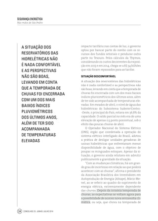Conselhos 25 junho / julho 201434
Segurança Energética
Nas mãos de São Pedro
impacto tarifário nas contas de luz, o governo
optou por bancar parte do rombo com os re-
cursos dos fundos setoriais e pendurar outra
parte no Tesouro. Pelos cálculos da Thymos,
considerando os custos decorrentes da exposi-
ção em 2013 e em 2014, chega-se a R$ 34 bilhões
que não foram repassados para as tarifas.
Situação desconfortável
A situação dos reservatórios das hidrelétricas
não é nada confortável e as perspectivas não
sãoboas,levandoemcontaqueatemporadade
chuvas foi encerrada com um dos mais baixos
índices pluviométricos dos últimos anos, além
de ter sido acompanhada de temperaturas ele-
vadas. Em meados de abril, o nível de água das
hidrelétricas do Subsistema Sudeste/Centro-
-Oeste, o principal do País, estava em 36,8% da
capacidade. O saldo parcial no mês era de uma
elevação de apenas 0,5 ponto porcentual, sob o
efeito das poucas chuvas de abril.
O Operador Nacional do Sistema Elétrico
(ONS), órgão que coordenada a operação do
sistema elétrico interligado do Brasil, adotou
a prática de desligar unidades geradoras de
usinas hidrelétricas que enfrentavam menor
disponibilidade de água, com o objetivo de
poupar os minguados estoques. Apesar da si-
tuação, o governo ainda relutava em admitir
publicamente a gravidade da situação.
“Com as mudanças climáticas, há um gran-
de grau de incertezas em relação ao que poderá
acontecer com as chuvas”, afirma o presidente
da Associação Brasileira dos Investidores em
Autoprodução de Energia (Abiape), Mário Me-
nel, ao se referir ao quadro do suprimento de
energia elétrica, extremamente dependente
das chuvas. Depois da irrisória temporada de
chuvas, as expectativas se voltam agora para
a possibilidade de ocorrer nova reviravolta cli-
mática, ou seja, que chova na temporada de
A situação dos
reservatórios das
hidrelétricas não
é nada confortável
e as perspectivas
não são boas,
levando em conta
que a temporada de
chuvas foi encerrada
com um dos mais
baixos índices
pluviométricos
dos últimos anos,
além de ter sido
acompanhada
de temperaturas
elevadas
 