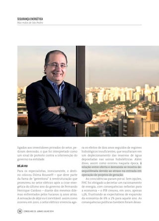 Conselhos 25 junho / julho 201436
Segurança Energética
Nas mãos de São Pedro
ligados aos investidores privados do setor, pe-
diram demissão, o que foi interpretado como
um sinal de protesto contra a intervenção do
governo na entidade.
Déjà vu
Para os especialistas, ironicamente, o desti-
no colocou Dilma Rousseff – que deve parte
da fama de “gerentona” à reestruturação que
promoveu no setor elétrico após a crise ener-
gética do último ano do governo de Fernando
Henrique Cardoso – diante dos mesmos dile-
mas enfrentados pelos tucanos 13 anos atrás.
A sensação de déjà vu é inevitável: assim como
ocorreu em 2001, o setor elétrico vivencia ago-
ra os efeitos de dois anos seguidos de regimes
hidrológicos insuficientes, que resultaram em
um deplecionamento das reservas de água
depositadas nas usinas hidrelétricas. Além
disso, assim como ocorreu naquela época, a
relação entre oferta e demanda se mostra de-
sequilibrada devido ao atraso na entrada em
operação de projetos de geração.
As coincidências param por aí. Sem opções,
FHC foi obrigado a decretar um racionamento
de energia, com consequências nefastas para
a economia – o PIB cresceu, em 2001, apenas
1,3%, frustrando as expectativas de expansão
da economia de 6% a 7% para aquele ano. As
consequências políticas também foram desas-
 