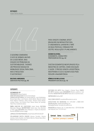 04
destaques
Aspas desta edição
expediente
Fecomercio-sp
presidente Abram Szajman
diretor executivo Antonio Carlos Borges
conselho editorial Ives Gandra Martins, José Goldemberg,
Renato Opice Blum, José Pastore, Adolfo Melito, Marcelo Calado,
Paulo Roberto Feldmann, Pedro Guasti, Antonio Carlos Borges,
Luciana Fischer, Luís Antônio Flora, Romeu Bueno de Camargo,
Fabio Pina e Guilherme Dietze
tutu diretor de conteúdo André Rocha editora
Marineide Marques repórteres André Zara, Enzo Bertolini
e Filipe Lopes revisão Flávia Marques e Virgínia de Baumont
Romano fotos Emiliano Hagge
jornalista responsável André Rocha MTB 45 653/SP
colaboram nesta edição Adriana Carvalho, Antonio
Lanzana, Carlos Gouvêia, Ives Gandra Martins, Renato Opice Blum,
Roberta Prescott e Rony Vainzof
Existem segmentos inexplorados pela
indústria de cartões, como educação
e saúde. É preciso vencer a resistência,
mostrando a eles o quanto isso pode
reduzir a inadimplência
Para vencer o enorme deficit
brasileiro em infraestrutura,
é fundamental garantir o tripé
de boas práticas, formado por
gestão, regulação e planejamento
Gesner Oliveira,
economista, consultor e
professor da FGV [pg. 42]
Rômulo de Mello Dias,
presidente da Cielo [pg. 14]
O governo comemora
o fato de sermos um país
de classe média, mas
esquece do problema da
sustentabilidade. Tivemos
um processo maciço de
mobilidade social para cima,
mas o resultado
é sustentável?
Bolívar Lamounier,
cientista político [pg. 54]
editores de arte Clara Voegeli e Demian Russo chefe
de arte Carolina Lusser designers Renata Lauletta e Laís
Brevilheri assistentes de arte Paula Seco e Carolina Coura
impressão Gráfica IBEP
fale com a gente conselhos@fecomercio.com.br
Executivas de Negócios (11) 3170-1597 | 96861-9767
Natalie Kardos: natalie.kardos@tutu.ee
Fernanda Ferraz: fernanda.ferraz@tutu.ee
redação Rua Itapeva, 26, 11° andar.Bela Vista – CEP 01332-000
São Paulo/SP | tel.: (11) 3170-1571
 