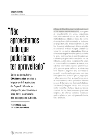 Conselhos 25 junho / julho 201440
cinco perguntas
para Gesner Oliveira
“Não
aproveitamos
tudoque
poderíamos
teraproveitado”
A Copa do Mundo deixará um legado incer-
to em termos de infraestrutura, com gran-
de investimento em arenas esportivas,
mas pouco em estruturas para ajudar na
mobilidade das cidades. É o que diz o sócio
da consultoria GO Associados e professor
do Departamento de Planejamento e Aná-
lise Econômica Aplicados à Administração
da Fundação Getulio Vargas, Gesner Oli-
veira. Em entrevista à Conselhos, Oliveira
falou sobre as perspectivas para o País nes-
te ano e os impactos do evento esportivo
e das eleições presidenciais sobre o PIB e a
inflação. Além disso, o especialista anali-
sa os resultados, entre erros e acertos, das
últimas concessões públicas promovidas
pelo governo para melhorar a infraestru-
tura nacional. Segundo ele, é necessário
garantir investimentos privados com foco
no tripé de boas práticas: gestão, regulação
e planejamento. Com a expertise no setor
de saneamento – ele foi presidente da Com-
panhia de Saneamento Básico do Estado de
São Paulo (Sabesp) de 2007 a 2011 –, o con-
sultor comenta a falta de água que assola
a cidade de São Paulo e como o governo e
empresas do setor de comércio e serviços
podem colaborar para mitigar os efeitos da
falta de chuva.
Sócio da consultoria
GO Associados analisa o
legado de infraestrutura
da Copa do Mundo; as
perspectivas econômicas
para 2014; e o impacto
das concessões públicas.
texto André zara
fotos Emiliano Hagge
 