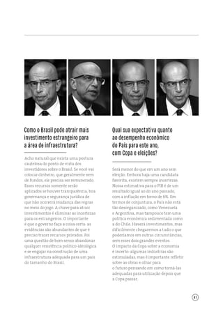 41
Qual sua expectativa quanto
ao desempenho econômico
do País para este ano,
com Copa e eleições?
Acho natural que exista uma postura
cautelosa do ponto de vista dos
investidores sobre o Brasil. Se você vai
colocar dinheiro, que geralmente vem
de fundos, ele precisa ser remunerado.
Esses recursos somente serão
aplicados se houver transparência, boa
governança e segurança jurídica de
que não ocorrerá mudança das regras
no meio do jogo. A chave para atrair
investimentos é eliminar as incertezas
para os estrangeiros. O importante
é que o governo faça a coisa certa: as
evidências são abundantes de que é
preciso trazer recursos privados. Foi
uma questão de bom senso abandonar
qualquer resistência político‑ideológica
e se engajar na construção de uma
infraestrutura adequada para um país
do tamanho do Brasil.
Será menor do que em um ano sem
eleição. Embora haja uma candidata
favorita, existem sempre incertezas.
Nossa estimativa para o PIB é de um
resultado igual ao do ano passado,
com a inflação em torno de 6%. Em
termos de conjuntura, o País não está
tão desorganizado, como Venezuela
e Argentina, mas tampouco tem uma
política econômica sedimentada como
a do Chile. Haverá investimentos, mas
dificilmente chegaremos a tudo o que
poderíamos em outras circunstâncias,
sem esses dois grandes eventos.
O impacto da Copa sobre a economia
é incerto: algumas indústrias são
estimuladas, mas é importante refletir
sobre as obras e olhar para
o futuro pensando em como torná-las
adequadas para utilização depois que
a Copa passar.
Como o Brasil pode atrair mais
investimento estrangeiro para
a área de infraestrutura?
 