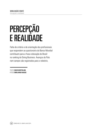 Conselhos 25 junho / julho 201444
Falta de critério e de orientação dos profissionais
que respondem ao questionário do Banco Mundial
contribuem para a fraca colocação do Brasil
no ranking do Doing Business. Avanços do País
nem sempre são registrados para o relatório.
Mobilização e debate
Percepção e realidade
Percepção
e realidade
texto Enzo Bertolini
fotos emiliano hagge
 