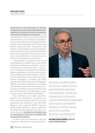 Conselhos 25 junho / julho 201446
Posicionado na 116ª colocação no ranking
Doing Business, que mede a facilidade de fazer
negócios em 189 países, o Brasil está aquém de
seu tamanho e relevância econômica. A fraca
colocação do País decorre, em parte, da falta de
esclarecimento e de orientação dos profissio-
nais que respondem ao questionário distribu-
ído pelo Banco Mundial e pela International
Finance Corporation (IFC), responsáveis pelo
relatório. São advogados e técnicos de órgãos e
empresas públicas, que anualmente detalham
para os dois organismos internacionais o con-
junto de procedimentos necessários para as
dez diretrizes avaliadas no documento.
O Brasil ganhou 14 posições neste ano na
comparação com o relatório de 2013. Isso reflete
não apenas a melhoria do ambiente – com me-
nos burocracia e redução de custos –, mas tam-
bém é resultado de um trabalho de orientação
desses respondentes e de conscientização acer-
ca da importância do preenchimento correto e
claro do questionário para a atração do inves-
timento estrangeiro. O trabalho vem sendo
liderado pela Brasil Investimentos & Negócios
(BRAiN), associação idealizada por entidades
do mercado de capitais com a missão de articu-
lar ações que reforcem a posição do Brasil como
polo internacional de investimentos e negó-
cios, com o apoio da Prefeitura de São Paulo.
Para intensificar essas ações, aproxima-
damente 40 respondentes reuniram-se em
abril, na sede da FecomercioSP, em uma ação
promovida pela prefeitura e pela São Paulo
Negócios, com o apoio da BRAiN. “É preciso
vender melhor São Paulo”, disse o prefeito de
São Paulo, Fernando Haddad, que abriu o en-
contro. Para ele, a posição que a cidade ocupa
no ranking não condiz com a realidade local
do ambiente de negócios.
As razões para isso estariam na falta de
critério dos respondentes. O fato pode ser com-
“São Paulo sempre recebeu
um volume significativo de
investimentos nacionais
e estrangeiros, mesmo em
comparação com muitas
cidades importantes do mundo.
Esse fluxo relativamente
grande de capitais trouxe
um efeito colateral
negativo: a acomodação”
Antonio Carlos Borges, diretor
estatutário da BRAiN
Mobilização e debate
Percepção e realidade
 