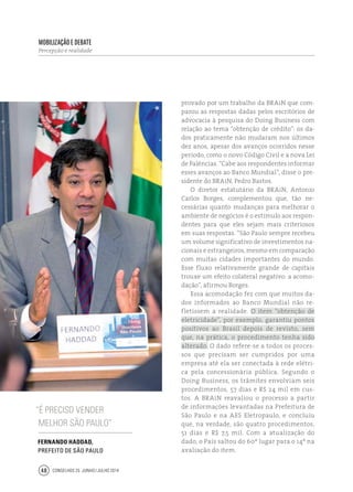 Conselhos 25 junho / julho 201448
provado por um trabalho da BRAiN que com-
parou as respostas dadas pelos escritórios de
advocacia à pesquisa do Doing Business com
relação ao tema “obtenção de crédito”: os da-
dos praticamente não mudaram nos últimos
dez anos, apesar dos avanços ocorridos nesse
período, como o novo Código Civil e a nova Lei
de Falências. “Cabe aos respondentes informar
esses avanços ao Banco Mundial”, disse o pre-
sidente do BRAiN, Pedro Bastos.
O diretor estatutário da BRAiN, Antonio
Carlos Borges, complementou que, tão ne-
cessárias quanto mudanças para melhorar o
ambiente de negócios é o estímulo aos respon-
dentes para que eles sejam mais criteriosos
em suas respostas. “São Paulo sempre recebeu
um volume significativo de investimentos na-
cionais e estrangeiros, mesmo em comparação
com muitas cidades importantes do mundo.
Esse fluxo relativamente grande de capitais
trouxe um efeito colateral negativo: a acomo-
dação”, afirmou Borges.
Essa acomodação fez com que muitos da-
dos informados ao Banco Mundial não re-
fletissem a realidade. O item “obtenção de
eletricidade”, por exemplo, garantiu pontos
positivos ao Brasil depois de revisto, sem
que, na prática, o procedimento tenha sido
alterado. O dado refere-se a todos os proces-
sos que precisam ser cumpridos por uma
empresa até ela ser conectada à rede elétri-
ca pela concessionária pública. Segundo o
Doing Business, os trâmites envolviam seis
procedimentos, 57 dias e R$ 24 mil em cus-
tos. A BRAiN reavaliou o processo a partir
de informações levantadas na Prefeitura de
São Paulo e na AES Eletropaulo, e concluiu
que, na verdade, são quatro procedimentos,
51 dias e R$ 7,5 mil. Com a atualização do
dado, o País saltou do 60º lugar para o 14º na
avaliação do item.
Mobilização e debate
Percepção e realidade
“É preciso vender
melhor São Paulo”
Fernando Haddad,
prefeito de São Paulo
 