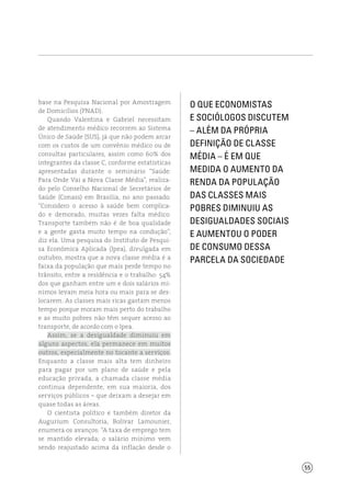 55
base na Pesquisa Nacional por Amostragem
de Domicílios (PNAD).
Quando Valentina e Gabriel necessitam
de atendimento médico recorrem ao Sistema
Único de Saúde (SUS), já que não podem arcar
com os custos de um convênio médico ou de
consultas particulares, assim como 60% dos
integrantes da classe C, conforme estatísticas
apresentadas durante o seminário “Saúde:
Para Onde Vai a Nova Classe Média”, realiza-
do pelo Conselho Nacional de Secretários de
Saúde (Conass) em Brasília, no ano passado.
“Considero o acesso à saúde bem complica-
do e demorado, muitas vezes falta médico.
Transporte também não é de boa qualidade
e a gente gasta muito tempo na condução”,
diz ela. Uma pesquisa do Instituto de Pesqui-
sa Econômica Aplicada (Ipea), divulgada em
outubro, mostra que a nova classe média é a
faixa da população que mais perde tempo no
trânsito, entre a residência e o trabalho: 54%
dos que ganham entre um e dois salários mí-
nimos levam meia hora ou mais para se des-
locarem. As classes mais ricas gastam menos
tempo porque moram mais perto do trabalho
e as muito pobres não têm sequer acesso ao
transporte, de acordo com o Ipea.
Assim, se a desigualdade diminuiu em
alguns aspectos, ela permanece em muitos
outros, especialmente no tocante a serviços.
Enquanto a classe mais alta tem dinheiro
para pagar por um plano de saúde e pela
educação privada, a chamada classe média
continua dependente, em sua maioria, dos
serviços públicos – que deixam a desejar em
quase todas as áreas.
O cientista político e também diretor da
Augurium Consultoria, Bolívar Lamounier,
enumera os avanços: “A taxa de emprego tem
se mantido elevada; o salário mínimo vem
sendo reajustado acima da inflação desde o
O que economistas
e sociólogos discutem
– além da própria
definição de classe
média – é em que
medida o aumento da
renda da população
das classes mais
pobres diminuiu as
desigualdades sociais
e aumentou o poder
de consumo dessa
parcela da sociedade
 