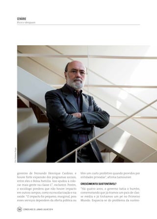 Conselhos 25 junho / julho 201456
governo de Fernando Henrique Cardoso; e
houve forte expansão dos programas sociais,
entre eles o Bolsa Família. Isso ajudou a colo-
car mais gente na classe C”, esclarece. Porém,
o sociólogo pondera que não houve impacto
em outros campos, como na escolarização e na
saúde. “O impacto foi pequeno, marginal, pois
esses serviços dependem da oferta pública ou
cenário
Ricos e desiguais
têm um custo proibitivo quando providos por
entidades privadas”, afirma Lamounier.
Crescimento sustentável?
“Há quatro anos, o governo batia o bumbo,
comemorando que já éramos um país de clas-
se média e já tínhamos um pé no Primeiro
Mundo. Esquecia-se do problema da susten-
Foto:EmilianoHagge
 