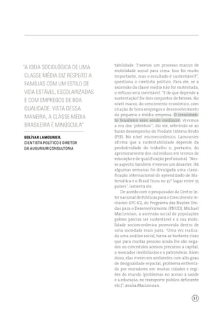 57
“A ideia sociológica de uma
classe média diz respeito a
famílias com um estilo de
vida estável, escolarizadas
e com empregos de boa
qualidade. Vista dessa
maneira, a classe média
brasileira é minúscula”
Bolívar Lamounier,
cientista político e diretor
da Augurium Consultoria
tabilidade. Tivemos um processo maciço de
mobilidade social para cima. Isso foi muito
importante, mas o resultado é sustentável?”,
questiona o cientista político. Para ele, se a
ascensão da classe média não for sustentada,
o refluxo será inevitável. “E de que depende a
sustentação? De dois conjuntos de fatores. No
nível macro, do crescimento econômico, com
criação de bons empregos e desenvolvimento
da pequena e média empresa. O crescimen-
to brasileiro vem sendo medíocre. Vivemos
a era dos ‘pibinhos’”, diz ele, referindo-se ao
baixo desempenho do Produto Interno Bruto
(PIB). No nível microeconômico, Lamounier
afirma que a sustentabilidade depende da
produtividade do trabalho e, portanto, do
aprimoramento dos indivíduos em termos de
educação e de qualificação profissional. “Nes-
se aspecto, também vivemos um desastre. Há
algumas semanas foi divulgada uma classi-
ficação internacional do aprendizado de Ma-
temática e o Brasil ficou no 35º lugar entre 35
países”, lamenta ele.
De acordo com o pesquisador do Centro In-
ternacional de Políticas para o Crescimento In-
clusivo (IPC-IG), do Programa das Nações Uni-
das para o Desenvolvimento (PNUD), Michael
MacLennan, a ascensão social de populações
pobres precisa ser sustentável e a sua mobi-
lidade socioeconômica promovida dentro de
uma sociedade mais justa. “Uma vez realiza-
da uma análise social, torna-se bastante claro
que para muitas pessoas ainda lhe são nega-
dos ou concedidos acessos precários a capital,
a mercados imobiliários e a patrimônio. Além
disso, elas vivem em ambientes com alto grau
de desigualdade espacial, problema enfrenta-
do por moradores em muitas cidades e regi-
ões do mundo (problemas no acesso à saúde
e à educação, no transporte público deficiente
etc.)”, avalia MacLennan.
 