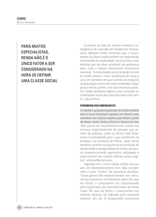 Conselhos 25 junho / julho 201458
cenário
Ricos e desiguais
O diretor da área de análise setorial e in-
teligência de mercado da Tendências Consul-
toria, Adriano Pitoli, confirma que o cresci-
mento da classe média reflete um importante
movimento de mobilidade social no País, mas
destaca que ele deve arrefecer nos próximos
anos, com o menor crescimento econômico
nacional. “A mobilidade social só pode ocorrer
de modo intenso, como assistimos de 2004 a
2012, em períodos em que a renda do conjunto
da população cresce de modo acelerado. Daqui
para a frente, porém, isso não será mais possí-
vel. Então, devemos esperar uma evolução na
mobilidade social das famílias bem mais len-
ta”, opina Pitoli.
Fenômeno dos emergentes
A rápida e grande expansão da classe média
não é uma realidade apenas no Brasil, mas
também em outras nações que fazem parte
do Brics, como Índia, China e África do Sul.
“Nos países em desenvolvimento, houve um
número impressionante de pessoas que sa-
íram da pobreza, como no Brasil. Esse fenô-
meno é contrastado pelo o que aconteceu na
Europa e na América do Norte, onde sérios
desafios econômicos provocaram medidas de
austeridade e desigualdade de renda, mudan-
do dramaticamente aspirações, realidades e
expectativas das classes médias nessas regi-
ões”, afirma MacLennan.
Segundo ele, a nova classe média nos pa-
íses em desenvolvimento tem sido conside-
rada o novo “motor” da economia mundial.
“Esses países têm experimentado um cresci-
mento econômico de diferentes tipos. No caso
da China, o crescimento foi impulsionado
pela exportação de manufaturados de baixo
custo. No caso do Brasil, o crescimento nas
últimas décadas foi liderado pelo consumo
interno”, diz ele. O pesquisador acrescenta
Para muitos
especialistas,
renda não é o
único fator a ser
considerado na
hora de definir
uma classe social
 