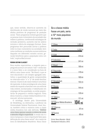59
104 mi
que, nesse sentido, observa-se aumento da
distribuição de renda nacional por meio dos
efeitos positivos de programas de proteção
social. “Esses programas tentam garantir que
as pessoas mais vulneráveis da sociedade não
voltem à pobreza, combinando estratégias de
inclusão produtiva, aumento real do salário
mínimo e oferta de empregos formais. Esses
programas têm procurado aliviar a pobreza
entre os mais vulneráveis na sociedade, bem
como melhorar as condições socioeconômicas
daqueles em diferentes estratos sociais, ge-
rando benefícios para a população como um
todo”, explica MacLennan.
Renda define classe?
Para muitos especialistas, a resposta para a
pergunta acima é um sonoro “não”– renda não
é o único fator a ser considerado na hora de
definir uma classe social. “No Brasil, o que se
vem discutindo é um simples agregado esta-
tístico: a quantidade de gente compreendida
no intervalo entre “x” e “y” de renda familiar
mensal. Chamá-la de classe média é uma força
de expressão. A ideia sociológica de uma classe
média diz respeito a famílias com um estilo de
vida estável, escolarizadas e trabalhando em
empregos de boa qualidade, ou então proprie-
tárias de pequenos e médios negócios. Vista
dessa maneira, a classe média brasileira é mi-
núscula”, afirma Lamounier.
O sociólogo, doutor pela Universidade
de Heidelberg, na Alemanha, e professor da
Universidade Federal Fluminense, Jessé Sou-
za, também critica a maneira como a classe
média brasileira tem sido definida. “Definir
uma classe apenas usando o critério de renda
é absurdo, frágil e superficial. A renda não é o
único tampouco o mais importante fator para
definição de uma classe social”, diz o autor do
livro Os Batalhadores Brasileiros: Nova Classe
Se a classe média
fosse um país, seria
o 12° mais populoso
do mundo
(Fonte: Banco Mundial – World
Development Indicators, 2012)
1° China	
2° Índia
3° EUA
4° Indonésia
5° Brasil
6° Paquistão
7° Nigéria
8° Bangladesh
9° Rússia
10° Japão
11° México
12° Classe Média Brasileira
13° Filipinas
14°Vietnã
1,351 bi
1,237 bi
314 mi
247 mi
199 mi
179 mi
169 mi
155 mi
144 mi
128 mi
121 mi
97 mi
89 mi
 