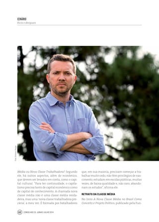 Conselhos 25 junho / julho 201460
Média ou Nova Classe Trabalhadora?. Segundo
ele, há outros aspectos, além do econômico,
que devem ser levados em conta, como o capi-
tal cultural. “Para ter continuidade, o capita-
lismo precisa tanto de capital econômico como
de capital de conhecimento. A chamada nova
classe média não é uma classe média verda-
deira, mas uma ‘nova classe trabalhadora pre-
cária’, a meu ver. É formada por batalhadores
que, em sua maioria, precisam começar a tra-
balhar muito cedo, não têm privilégios de nas-
cimento, estudam em escolas públicas, muitas
vezes, de baixa qualidade e, não raro, abando-
nam os estudos”, afirma ele.
Retrato da classe média
No livro A Nova Classe Média no Brasil Como
Conceito e Projeto Político, publicado pela Fun-
Foto:EmilianoHagge
cenário
Ricos e desiguais
 