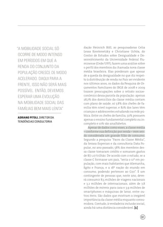 61
“A mobilidade social só
ocorre de modo intenso
em períodos em que a
renda do conjunto da
população cresce de modo
acelerado. Daqui para a
frente, isso não será mais
possível. Então, devemos
esperar uma evolução
na mobilidade social das
famílias bem mais lenta”
Adriano Pitoli, diretor da
Tendências Consultoria
dação Heinrich Böll, as pesquisadoras Celia
Lessa Kerstenetzky e Christiane Uchôa, do
Centro de Estudos sobre Desigualdade e De-
senvolvimento da Universidade Federal Flu-
minense (Cede/UFF), fazem uma análise sobre
o perfil dos membros da chamada nova classe
média brasileira. Elas ponderam que apesar
de a queda da desigualdade no que diz respei-
to à distribuição de renda no País ser evidente
nos últimos anos, os dados da Pesquisa de Or-
çamentos Familiares do IBGE de 2008 e 2009
trazem preocupações sobre o retrato socioe-
conômico dessa parcela da população: apenas
28,7% dos domicílios da classe média contam
com plano de saúde; só 7,8% dos chefes de fa-
mília têm nível superior; e 82% dos lares têm
crianças e adolescentes estudando na rede pú-
blica. Entre os chefes de família, 50% possuem
apenas o ensino fundamental completo ou in-
completo e 10% são analfabetos.
Apesar de dados como esses, a classe média
– conforme sua definição por renda – vem sen-
do considerada um grande filão de consumo.
Segundo a pesquisa “Faces da Classe Média”,
da Serasa Experian e da consultoria Data Po-
pular, no ano passado, 58% dos membros des-
sa classe tomaram crédito e somaram gastos
de R$ 1,17 trilhão. De acordo com o estudo, se a
classe C formasse um país, “seria o 12º em po-
pulação, com mais habitantes que Alemanha,
Egito e França, e a 18ª nação do mundo em
consumo, podendo pertencer ao G20”. É um
contingente de pessoas que, neste ano, deve-
rá consumir 8,5 milhões de viagens nacionais
e 3,2 milhões de internacionais, além de 7,8
milhões de móveis para casa e 3,9 milhões de
smartphones e máquinas de lavar, entre ou-
tros itens. São dados que mostram a inegável
importância da classe média enquanto consu-
midora. Contudo, à verdadeira inclusão social,
ainda há uma distância considerável. [ ]
 