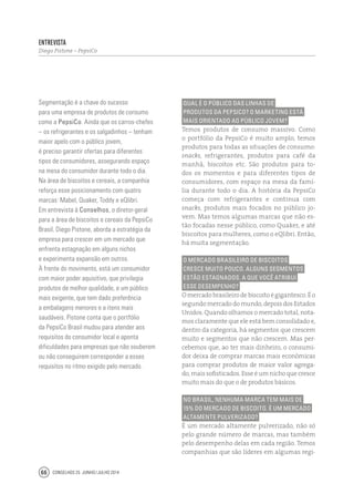 Conselhos 25 junho / julho 201466
Qual é o público das linhas de
produtos da PepsiCo? O marketing está
mais orientado ao público jovem?
Temos produtos de consumo massivo. Como
o portfólio da PepsiCo é muito amplo, temos
produtos para todas as situações de consumo:
snacks, refrigerantes, produtos para café da
manhã, biscoitos etc. São produtos para to-
dos os momentos e para diferentes tipos de
consumidores, com espaço na mesa da famí-
lia durante todo o dia. A história da PepsiCo
começa com refrigerantes e continua com
snacks, produtos mais focados no público jo-
vem. Mas temos algumas marcas que não es-
tão focadas nesse público, como Quaker, e até
biscoitos para mulheres, como o eQlibri. Então,
há muita segmentação.
O mercado brasileiro de biscoitos
cresce muito pouco. Alguns segmentos
estão estagnados. A que você atribui
esse desempenho?
Omercadobrasileirodebiscoitoégigantesco.Éo
segundo mercado do mundo, depois dos Estados
Unidos. Quando olhamos o mercado total, nota-
mos claramente que ele está bem consolidado e,
dentro da categoria, há segmentos que crescem
muito e segmentos que não crescem. Mas per-
cebemos que, ao ter mais dinheiro, o consumi-
dor deixa de comprar marcas mais econômicas
para comprar produtos de maior valor agrega-
do, mais sofisticados. Esse é um nicho que cresce
muito mais do que o de produtos básicos.
No Brasil, nenhuma marca tem mais de
15% do mercado de biscoito. É um mercado
altamente pulverizado?
É um mercado altamente pulverizado, não só
pelo grande número de marcas, mas também
pelo desempenho delas em cada região. Temos
companhias que são líderes em algumas regi-
Segmentação é a chave do sucesso
para uma empresa de produtos de consumo
como a PepsiCo. Ainda que os carros-chefes
– os refrigerantes e os salgadinhos – tenham
maior apelo com o público jovem,
é preciso garantir ofertas para diferentes
tipos de consumidores, assegurando espaço
na mesa do consumidor durante todo o dia.
Na área de biscoitos e cereais, a companhia
reforça esse posicionamento com quatro
marcas: Mabel, Quaker, Toddy e eQlibri.
Em entrevista à Conselhos, o diretor-geral
para a área de biscoitos e cereais da PepsiCo
Brasil, Diego Pistone, aborda a estratégia da
empresa para crescer em um mercado que
enfrenta estagnação em alguns nichos
e experimenta expansão em outros.
À frente do movimento, está um consumidor
com maior poder aquisitivo, que privilegia
produtos de melhor qualidade, e um público
mais exigente, que tem dado preferência
a embalagens menores e a itens mais
saudáveis. Pistone conta que o portfólio
da PepsiCo Brasil mudou para atender aos
requisitos do consumidor local e aponta
dificuldades para empresas que não souberem
ou não conseguirem corresponder a esses
requisitos no ritmo exigido pelo mercado.
Entrevista
Diego Pistone – PepsiCo
 