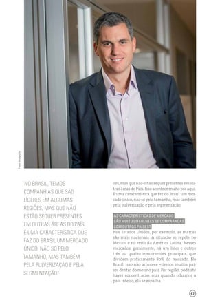 67
ões, mas que não estão sequer presentes em ou-
tras áreas do País. Isso acontece muito por aqui.
É uma característica que faz do Brasil um mer-
cado único, não só pelo tamanho, mas também
pela pulverização e pela segmentação.
As características de mercado
são muito diferentes se comparadas
com outros países?
Nos Estados Unidos, por exemplo, as marcas
são mais nacionais. A situação se repete no
México e no resto da América Latina. Nesses
mercados, geralmente, há um líder e outros
três ou quatro concorrentes principais, que
dividem praticamente 80% do mercado. No
Brasil, isso não acontece – temos muitos paí-
ses dentro do mesmo país. Por região, pode até
haver concentração, mas quando olhamos o
país inteiro, ela se espalha.
“No brasil, Temos
companhias que são
líderes em algumas
regiões, mas que não
estão sequer presentes
em outras áreas do País.
É uma característica que
faz do Brasil um mercado
único, não só pelo
tamanho, mas também
pela pulverização e pela
segmentação”
Fotos:divulgação
 
