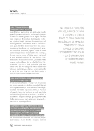 Conselhos 25 junho / julho 201468
Qual é o impacto disso
na estratégia da PepsiCo?
Acreditamos que exista um potencial muito
grande para crescimento, justamente porque
o mercado está fragmentado. A PepsiCo é uma
das empresas de melhor distribuição e che-
ga a todo o Brasil. Isso nos dá um diferencial
muito grande. Como temos marcas consolida-
das, que atendem diferentes tipos de consu-
midores e têm força em nível nacional, acre-
ditamos que podemos jogar a favor de uma
concentração mais importante. Por exemplo,
temos marcas como o Toddy, que é nacional
e vem apresentando forte crescimento tam-
bém como marca de biscoitos. Quaker é outra
marca conhecida de Norte a Sul do País. Pro-
curamos capitalizar esse potencial que tem
cada uma das marcas para consolidar nosso
alcance nacional. Apostamos no crescimento
a partir de uma boa força de distribuição e
com marcas conhecidas em todo País.
Qual a importância do relacionamento
da PepsiCo com o varejo?
Orelacionamentocomovarejoéumdospilares
do nosso negócio em âmbito mundial. Não só
com o grande varejo, mas também com os pe-
quenos. No Brasil, especificamente, a PepsiCo
chega diretamente tanto no grande varejista
– como o Grupo Pão de Açúcar ou o Carrefour –
quanto no pequeno varejo, que a gente visita
todas as semanas para abastecer as pratelei-
ras com os nossos produtos.
No caso de biscoitos, as grandes redes
supermercadistas têm marcas próprias.
Isso muda a relação da PepsiCo como
fornecedora, na comparação com
o que é feito com os pequenos varejistas?
Os desafios são diferentes. No caso dos peque-
nos varejos, o maior desafio é chegar e oferecer
“No caso dos pequenos
varejos, o maior desafio
é chegar e oferecer
todos os produtos com
frequência e de maneira
consistente. É uma
grande dificuldade,
especialmente no Brasil
– que é um mercado
geograficamente
muito amplo”
Entrevista
Diego Pistone – PepsiCo
 